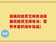 莲藕花胶灵芝排骨汤莲藕花胶灵芝排骨汤：营养丰富的滋补佳品)