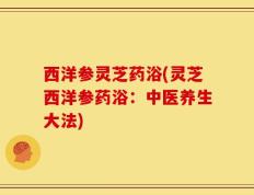 西洋参灵芝药浴(灵芝西洋参药浴：中医养生大法)
