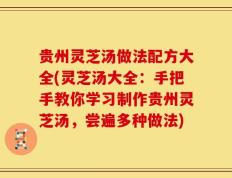 贵州灵芝汤做法配方大全(灵芝汤大全：手把手教你学习制作贵州灵芝汤，尝遍多种做法)
