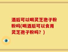 酒后可以喝灵芝孢子粉粉吗(喝酒后可以食用灵芝孢子粉吗？)
