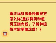 重庆祥凯农业种植灵芝怎么样(重庆祥凯种植灵芝赚大钱，了解种植技术需掌握这些！)