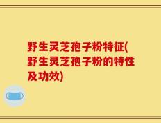 野生灵芝孢子粉特征(野生灵芝孢子粉的特性及功效)