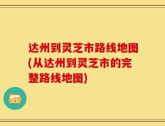 达州到灵芝市路线地图(从达州到灵芝市的完整路线地图)