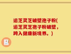 运芝灵芝破壁孢子粉(运芝灵芝孢子粉破壁，跨入健康新境界。)