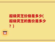 超级灵芝价格是多少(超级灵芝的售价是多少？)