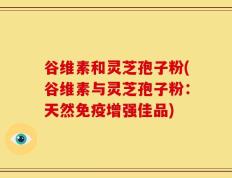 谷维素和灵芝孢子粉(谷维素与灵芝孢子粉：天然免疫增强佳品)