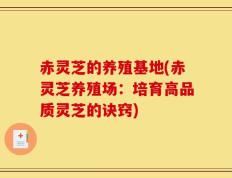 赤灵芝的养殖基地(赤灵芝养殖场：培育高品质灵芝的诀窍)