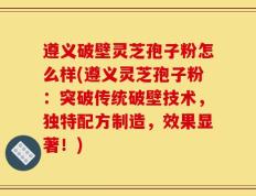 遵义破壁灵芝孢子粉怎么样(遵义灵芝孢子粉：突破传统破壁技术，独特配方制造，效果显著！)