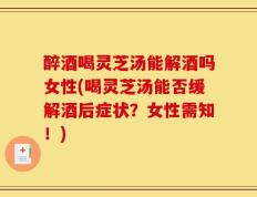 醉酒喝灵芝汤能解酒吗女性(喝灵芝汤能否缓解酒后症状？女性需知！)