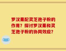 罗汉果配灵芝孢子粉的作用？探讨罗汉果和灵芝孢子粉的协同效应？