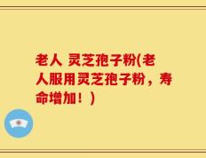 老人 灵芝孢子粉(老人服用灵芝孢子粉，寿命增加！)