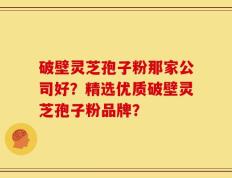 破壁灵芝孢子粉那家公司好？精选优质破壁灵芝孢子粉品牌？
