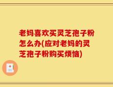 老妈喜欢买灵芝孢子粉怎么办(应对老妈的灵芝孢子粉购买烦恼)