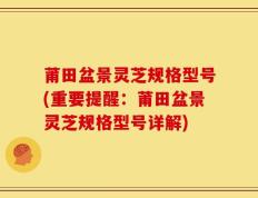 莆田盆景灵芝规格型号(重要提醒：莆田盆景灵芝规格型号详解)