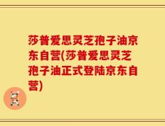 莎普爱思灵芝孢子油京东自营(莎普爱思灵芝孢子油正式登陆京东自营)