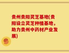 贵州贵阳灵芝基地(贵阳设立灵芝种植基地，助力贵州中药材产业发展)