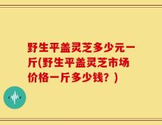 野生平盖灵芝多少元一斤(野生平盖灵芝市场价格一斤多少钱？)