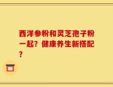 西洋参粉和灵芝孢子粉一起？健康养生新搭配？