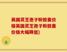 英国灵芝孢子粉胶囊价格英国灵芝孢子粉胶囊价格大幅降低)