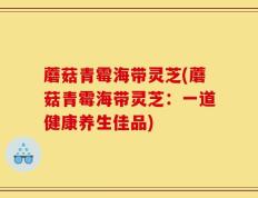蘑菇青霉海带灵芝(蘑菇青霉海带灵芝：一道健康养生佳品)