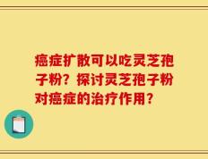 癌症扩散可以吃灵芝孢子粉？探讨灵芝孢子粉对癌症的治疗作用？