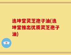 逸坤堂灵芝孢子油(逸坤堂推出优质灵芝孢子油)