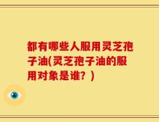 都有哪些人服用灵芝孢子油(灵芝孢子油的服用对象是谁？)