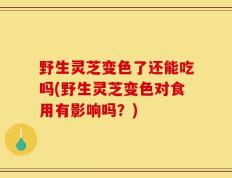 野生灵芝变色了还能吃吗(野生灵芝变色对食用有影响吗？)