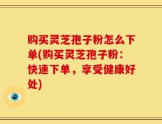 购买灵芝孢子粉怎么下单(购买灵芝孢子粉：快速下单，享受健康好处)