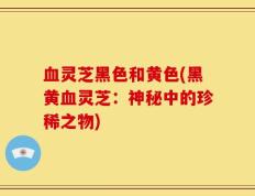血灵芝黑色和黄色(黑黄血灵芝：神秘中的珍稀之物)