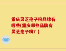 重庆灵芝孢子粉品牌有哪些(重庆哪些品牌有灵芝孢子粉？)