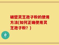 破壁灵芝孢子粉的使用方法(如何正确使用灵芝孢子粉？)
