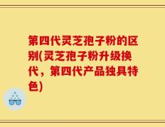 第四代灵芝孢子粉的区别(灵芝孢子粉升级换代，第四代产品独具特色)