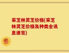 采芝林灵芝价格(采芝林灵芝价格及种类全讯息速览)