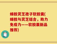 蜂胶灵芝孢子软胶囊(蜂胶与灵芝组合，助力免疫力——软胶囊新品推荐)
