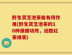 野生灵芝泡茶能有何作用(野生灵芝泡茶的10种保健功效，远胜红茶绿茶)