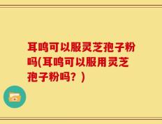 耳鸣可以服灵芝孢子粉吗(耳鸣可以服用灵芝孢子粉吗？)