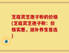 芝寇灵芝孢子粉的价格(芝寇灵芝孢子粉：价格实惠，滋补养生首选)