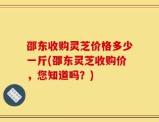 邵东收购灵芝价格多少一斤(邵东灵芝收购价，您知道吗？)