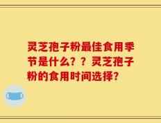 灵芝孢子粉最佳食用季节是什么？？灵芝孢子粉的食用时间选择？