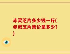 赤灵芝片多少钱一斤(赤灵芝片售价是多少？)