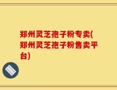 郑州灵芝孢子粉专卖(郑州灵芝孢子粉售卖平台)