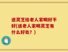 送灵芝给老人家喝好不好(送老人家喝灵芝有什么好处？)