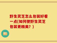 野生灵芝怎么包装好看一点(如何使野生灵芝包装更精美？)