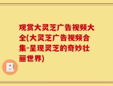 观赏大灵芝广告视频大全(大灵芝广告视频合集-呈现灵芝的奇妙壮丽世界)