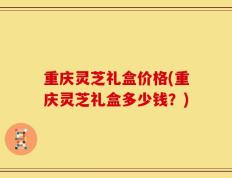 重庆灵芝礼盒价格(重庆灵芝礼盒多少钱？)