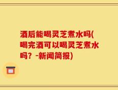 酒后能喝灵芝煮水吗(喝完酒可以喝灵芝煮水吗？-新闻简报)