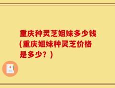 重庆种灵芝姐妹多少钱(重庆姐妹种灵芝价格是多少？)