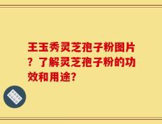 王玉秀灵芝孢子粉图片？了解灵芝孢子粉的功效和用途？