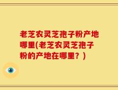 老芝农灵芝孢子粉产地哪里(老芝农灵芝孢子粉的产地在哪里？)